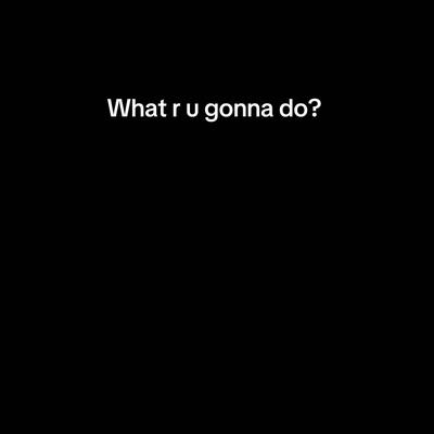 What r u gonna do? 